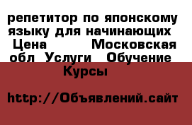 репетитор по японскому языку для начинающих › Цена ­ 800 - Московская обл. Услуги » Обучение. Курсы   